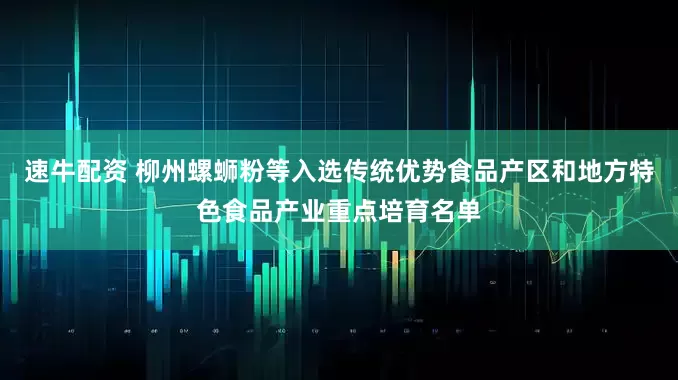 速牛配资 柳州螺蛳粉等入选传统优势食品产区和地方特色食品产业重点培育名单