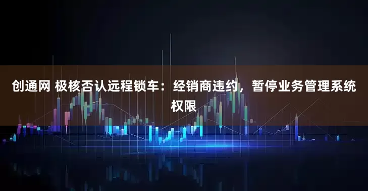 创通网 极核否认远程锁车：经销商违约，暂停业务管理系统权限