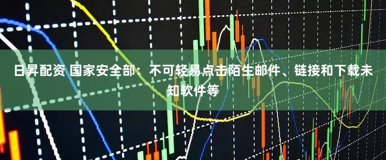 日昇配资 国家安全部：不可轻易点击陌生邮件、链接和下载未知软件等