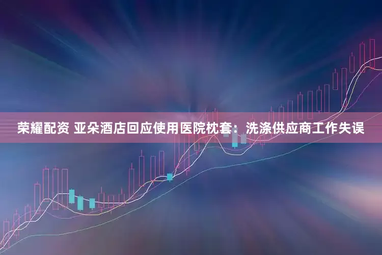 荣耀配资 亚朵酒店回应使用医院枕套：洗涤供应商工作失误