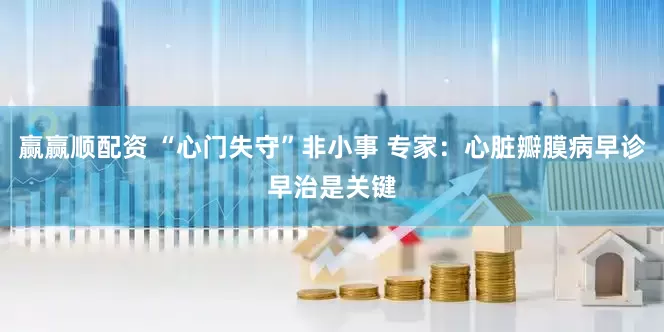 赢赢顺配资 “心门失守”非小事 专家：心脏瓣膜病早诊早治是关键