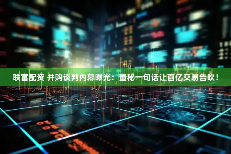 联富配资 并购谈判内幕曝光：董秘一句话让百亿交易告吹！