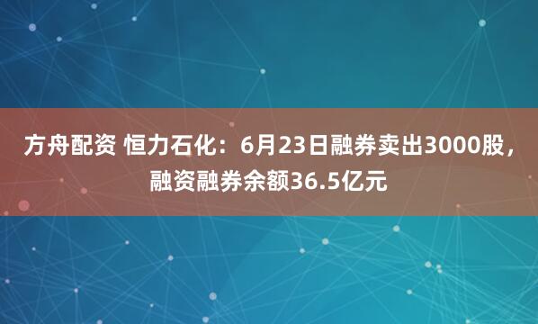 方舟配资 恒力石化：6月23日融券卖出3000股，融资融券余额36.5亿元