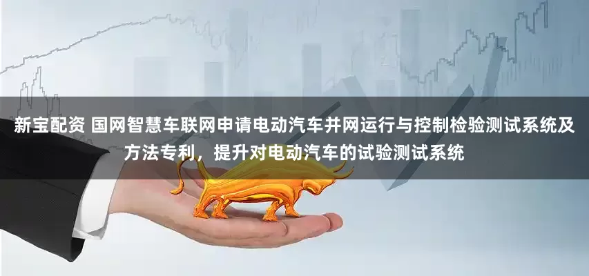 新宝配资 国网智慧车联网申请电动汽车并网运行与控制检验测试系统及方法专利，提升对电动汽车的试验测试系统