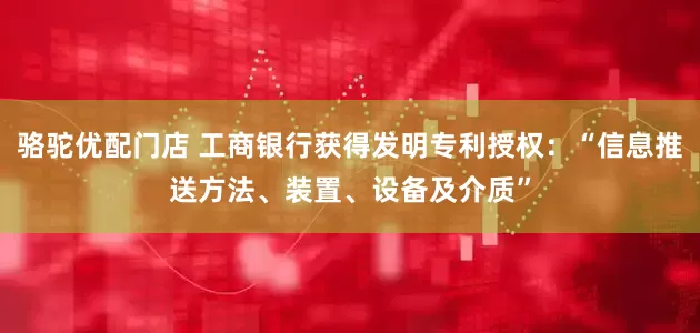 骆驼优配门店 工商银行获得发明专利授权：“信息推送方法、装置、设备及介质”