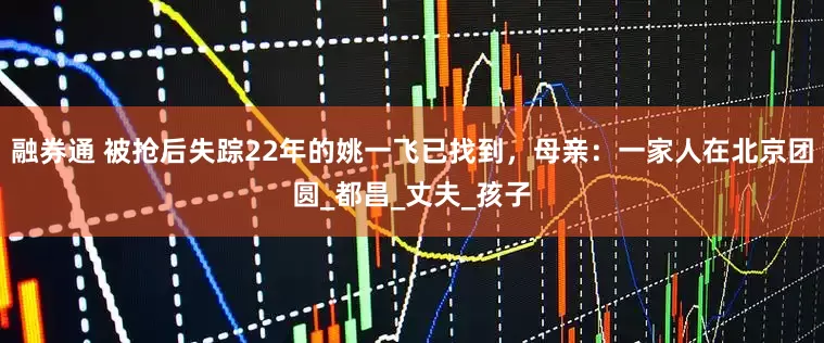 融券通 被抢后失踪22年的姚一飞已找到，母亲：一家人在北京团圆_都昌_丈夫_孩子