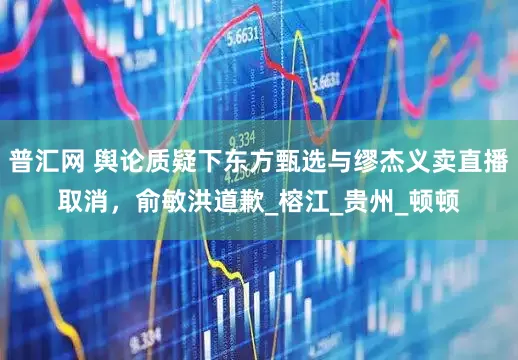 普汇网 舆论质疑下东方甄选与缪杰义卖直播取消，俞敏洪道歉_榕江_贵州_顿顿