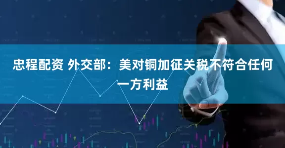 忠程配资 外交部：美对铜加征关税不符合任何一方利益