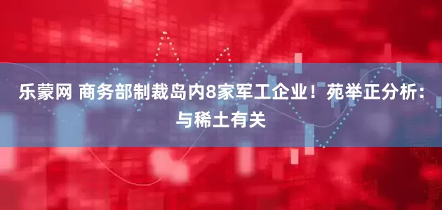 乐蒙网 商务部制裁岛内8家军工企业！苑举正分析：与稀土有关