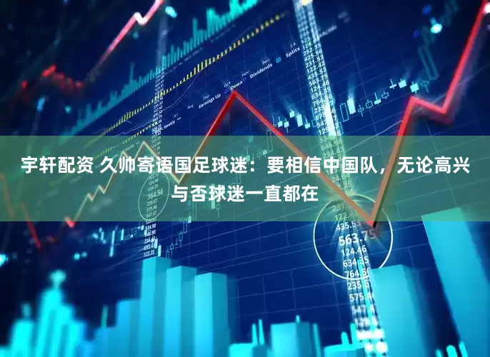 宇轩配资 久帅寄语国足球迷：要相信中国队，无论高兴与否球迷一直都在