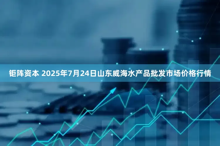 钜阵资本 2025年7月24日山东威海水产品批发市场价格行情