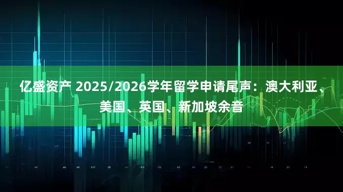 亿盛资产 2025/2026学年留学申请尾声：澳大利亚、美国、英国、新加坡余音
