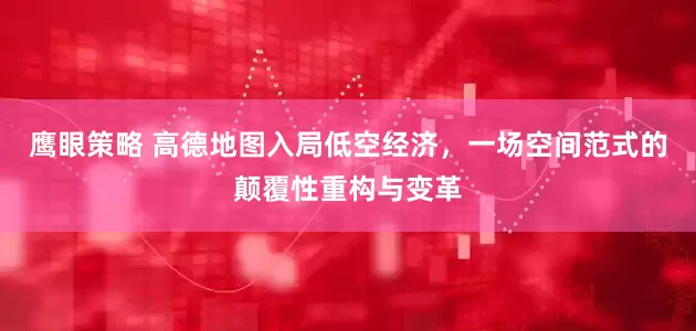 鹰眼策略 高德地图入局低空经济，一场空间范式的颠覆性重构与变革