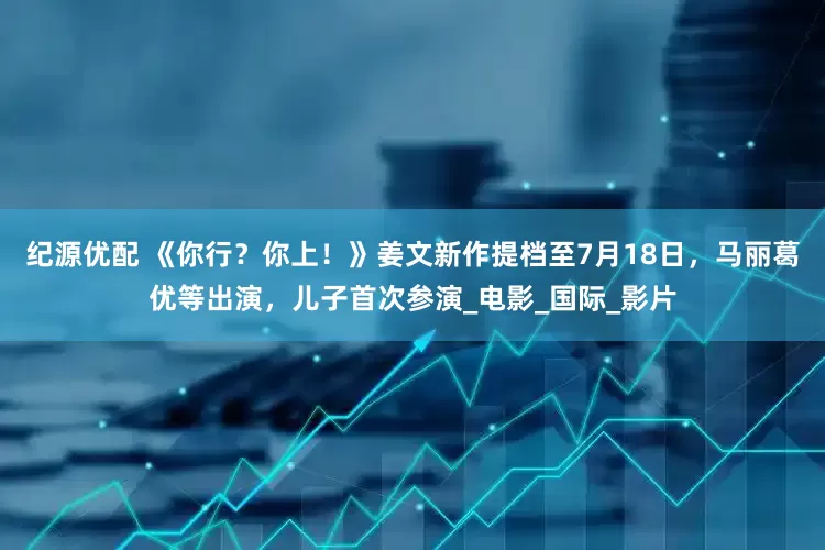 纪源优配 《你行？你上！》姜文新作提档至7月18日，马丽葛优等出演，儿子首次参演_电影_国际_影片
