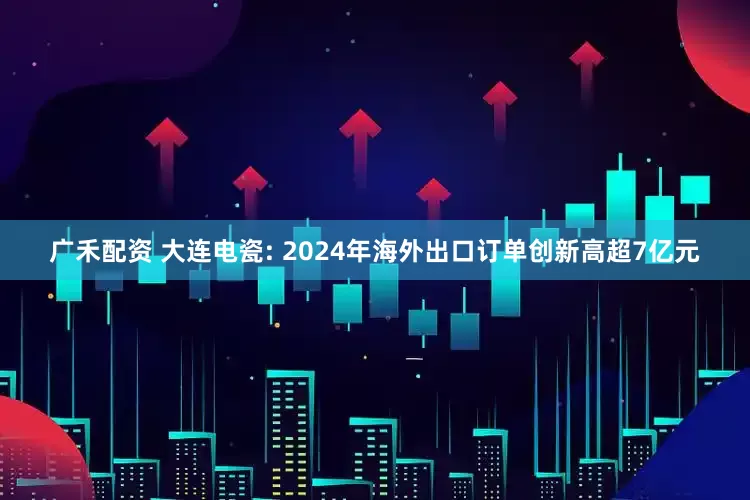 广禾配资 大连电瓷: 2024年海外出口订单创新高超7亿元