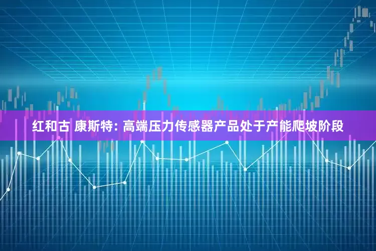 红和古 康斯特: 高端压力传感器产品处于产能爬坡阶段