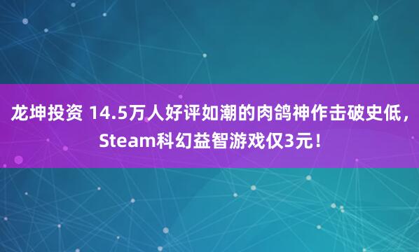 龙坤投资 14.5万人好评如潮的肉鸽神作击破史低，Steam科幻益智游戏仅3元！