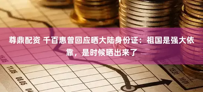 尊鼎配资 千百惠曾回应晒大陆身份证：祖国是强大依靠，是时候晒出来了
