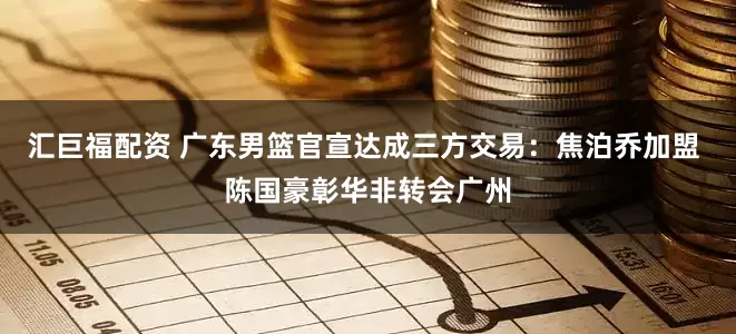 汇巨福配资 广东男篮官宣达成三方交易：焦泊乔加盟 陈国豪彰华非转会广州
