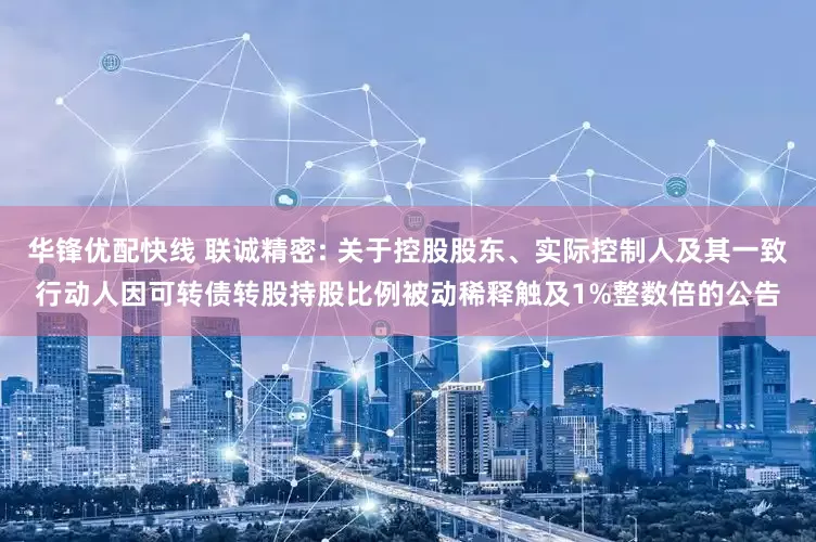 华锋优配快线 联诚精密: 关于控股股东、实际控制人及其一致行动人因可转债转股持股比例被动稀释触及1%整数倍的公告