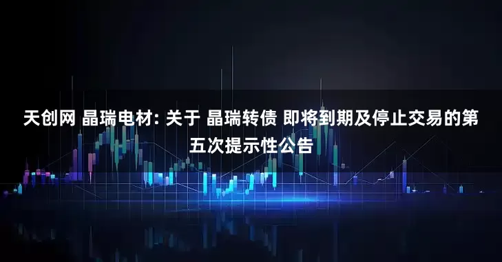 天创网 晶瑞电材: 关于 晶瑞转债 即将到期及停止交易的第五次提示性公告