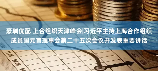 豪瑞优配 上合组织天津峰会|习近平主持上海合作组织成员国元首理事会第二十五次会议并发表重要讲话