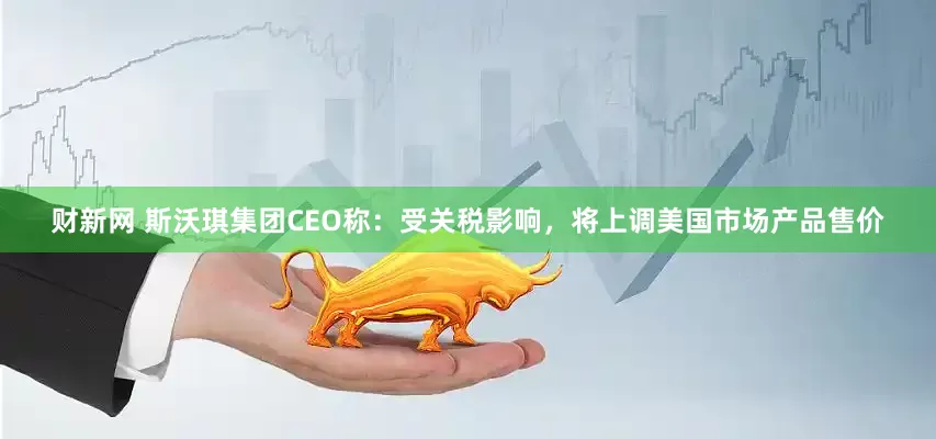财新网 斯沃琪集团CEO称：受关税影响，将上调美国市场产品售价