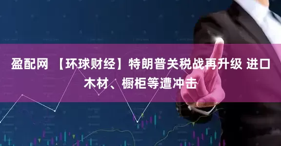 盈配网 【环球财经】特朗普关税战再升级 进口木材、橱柜等遭冲击