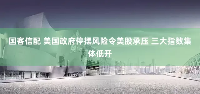 国客信配 美国政府停摆风险令美股承压 三大指数集体低开