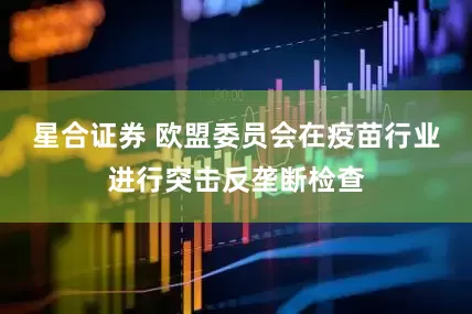星合证券 欧盟委员会在疫苗行业进行突击反垄断检查