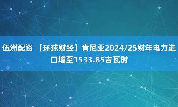 伍洲配资 【环球财经】肯尼亚2024/25财年电力进口增至1533.85吉瓦时