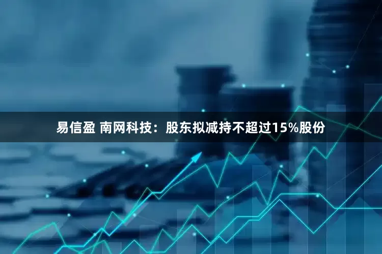 易信盈 南网科技：股东拟减持不超过15%股份