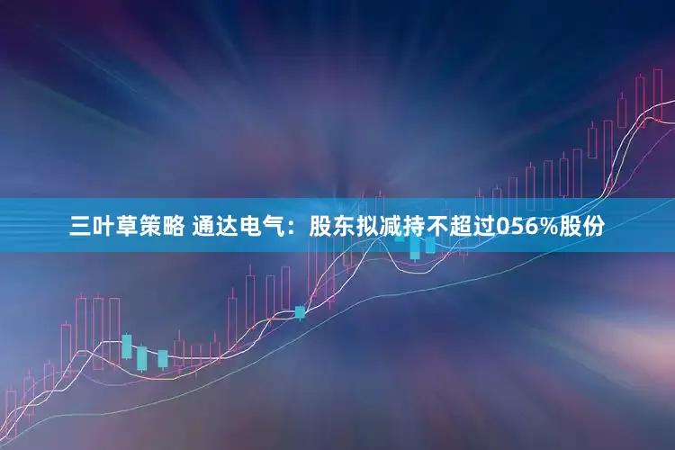 三叶草策略 通达电气：股东拟减持不超过056%股份