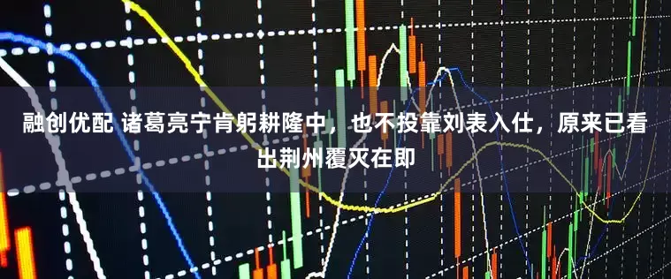 融创优配 诸葛亮宁肯躬耕隆中，也不投靠刘表入仕，原来已看出荆州覆灭在即