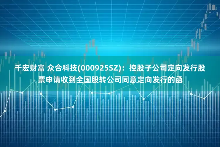 千宏财富 众合科技(000925SZ)：控股子公司定向发行股票申请收到全国股转公司同意定向发行的函